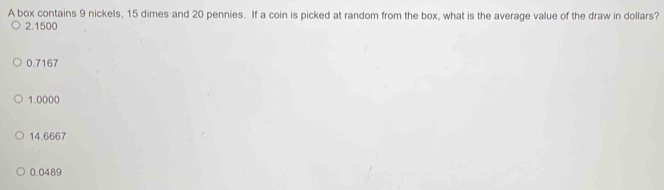 A box contains 9 nickels, 15 dimes and 20 pennies. If a coin is picked at random from the box, what is the average value of the draw in dollars?
2.1500
0.7167
1.0000
14.6667
0.0489