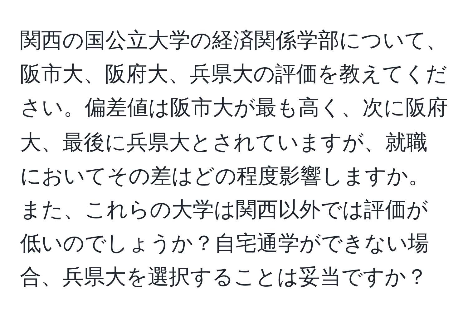 関西の国公立大学の経済関係学部について、阪市大、阪府大、兵県大の評価を教えてください。偏差値は阪市大が最も高く、次に阪府大、最後に兵県大とされていますが、就職においてその差はどの程度影響しますか。また、これらの大学は関西以外では評価が低いのでしょうか？自宅通学ができない場合、兵県大を選択することは妥当ですか？