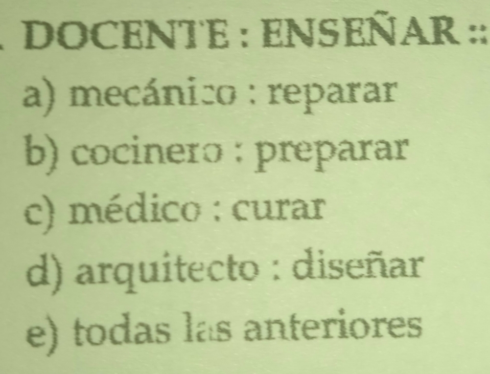 DOCENTE : ENSEÑAR ::
a) mecánico : reparar
b) cocinero : preparar
c) médico : curar
d) arquitecto : diseñar
e) todas las anteriores