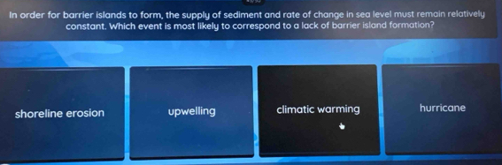 In order for barrier islands to form, the supply of sediment and rate of change in sea level must remain relatively
constant. Which event is most likely to correspond to a lack of barrier island formation?
shoreline erosion upwelling climatic warming hurricane