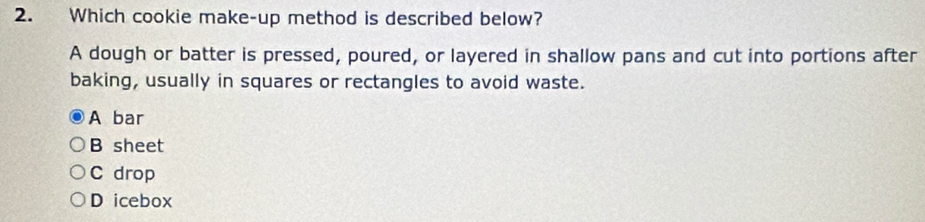 Which cookie make-up method is described below?
A dough or batter is pressed, poured, or layered in shallow pans and cut into portions after
baking, usually in squares or rectangles to avoid waste.
A bar
B sheet
C drop
D icebox
