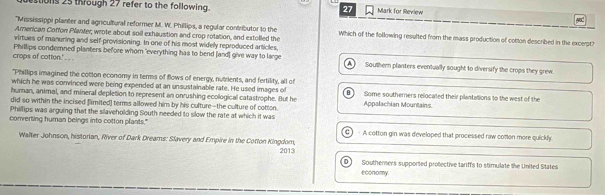 tions 25 through 27 refer to the following.
27 Mark for Review
"Mississippi planter and agricultural reformer M. W. Phillips, a regular contributor to the Which of the following resulted from the mass production of cotton described in the excerpt?
Arnerican Cotton Pfanter, wrote about soil exhaustion and crop rotation, and extolled the
virtues of manuring and self-provisioning. In one of his most widely reproduced articles
Phillips condemned planters before whom 'everything has to bend [and] give way to large
crops of cotton.' . . . Southern planters eventually sought to diversify the crops they grew
A 
"Phillips imagined the cotton economy in terms of flows of energy, nutrients, and fertility, all of
which he was convinced were being expended at an unsustainable rate. He used images of Some southerners relocated their plantations to the west of the
human, animal, and mineral depletion to represent an onrushing ecological catastrophe. But he Appalachian Mountains
did so within the incised [limited] terms allowed him by his culture—the culture of cotton.
Phillips was arguing that the slaveholding South needed to slow the rate at which it was
converting human beings into cotton plants." A cotton gin was developed that processed raw cotton more quickly.
Walter Johnson, historian, River of Dark Dreams: Slavery and Empire in the Cotton Kingdom,
2013
D ) Southerners supported protective tariffs to stimulate the United States
economy.