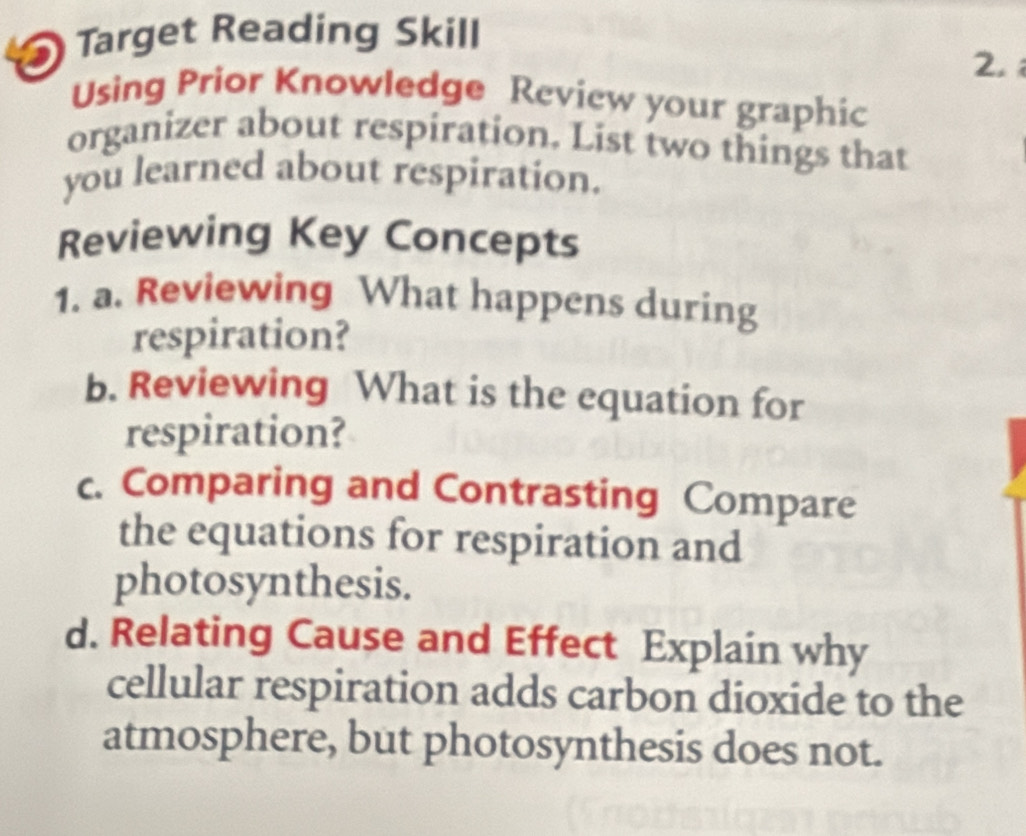 Target Reading Skill 
2. 
Using Prior Knowledge Review your graphic 
organizer about respiration. List two things that 
you learned about respiration. 
Reviewing Key Concepts 
1. a. Reviewing What happens during 
respiration? 
b. Reviewing What is the equation for 
respiration? 
c. Comparing and Contrasting Compare 
the equations for respiration and 
photosynthesis. 
d. Relating Cause and Effect Explain why 
cellular respiration adds carbon dioxide to the 
atmosphere, but photosynthesis does not.