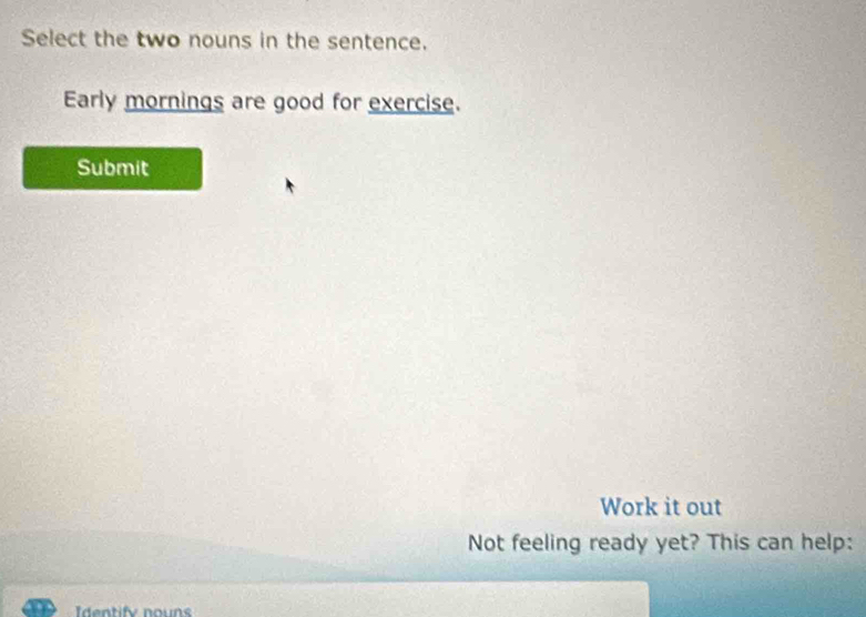 Select the two nouns in the sentence. 
Early mornings are good for exercise. 
Submit 
Work it out 
Not feeling ready yet? This can help: 
dntify no n