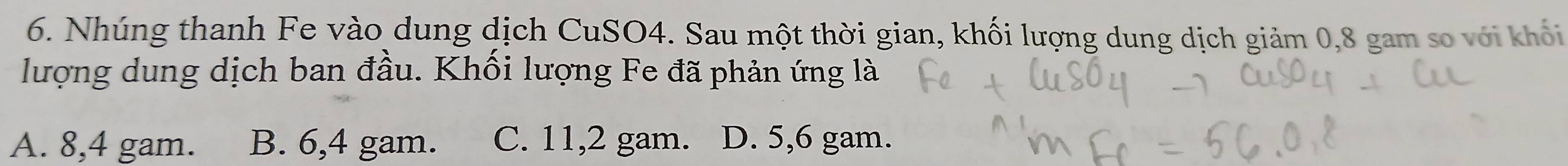 Nhúng thanh Fe vào dung dịch CuSO4. Sau một thời gian, khối lượng dung dịch giảm 0, 8 gam số với khổi
lượng dung dịch ban đầu. Khối lượng Fe đã phản ứng là
A. 8,4 gam. B. 6,4 gam. C. 11,2 gam. D. 5,6 gam.