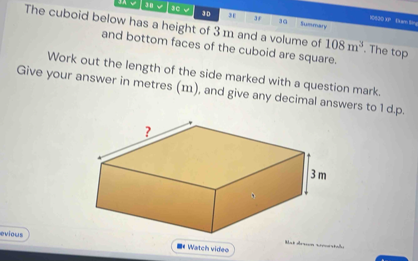 3A 38 3c 
3 D 3ε 3 F 3G Summary 
10520 XP Ekam Sing 
The cuboid below has a height of 3 m and a volume of 108m^3. The top 
and bottom faces of the cuboid are square. 
Work out the length of the side marked with a question mark. 
Give your answer in metres (m), and give any decimal answers to 1 d.p. 
evious 
t deawn sccuratale 
Watch video