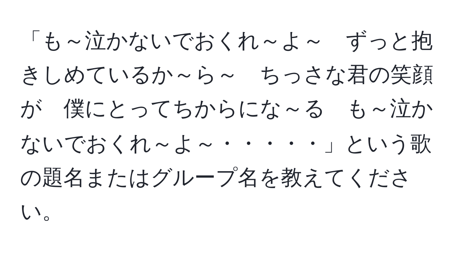 「も～泣かないでおくれ～よ～　ずっと抱きしめているか～ら～　ちっさな君の笑顔が　僕にとってちからにな～る　も～泣かないでおくれ～よ～・・・・・」という歌の題名またはグループ名を教えてください。