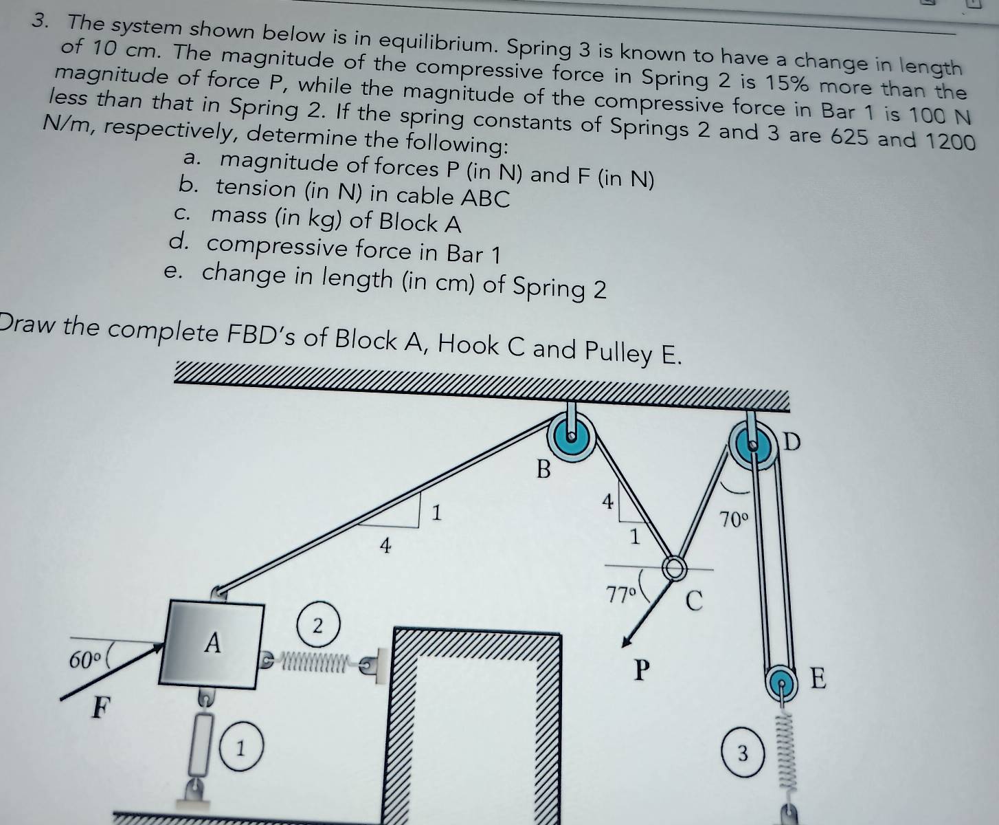 The system shown below is in equilibrium. Spring 3 is known to have a change in length
of 10 cm. The magnitude of the compressive force in Spring 2 is 15% more than the
magnitude of force P, while the magnitude of the compressive force in Bar 1 is 100 N
less than that in Spring 2. If the spring constants of Springs 2 and 3 are 625 and 1200
N/m, respectively, determine the following:
a. magnitude of forces P (in N) and F (in N)
b. tension (in N) in cable ABC
c. mass (in kg) of Block A
d. compressive force in Bar 1
e. change in length (in cm) of Spring 2
Draw the complete FBD’s of Block A, Hook C and Pulley E.