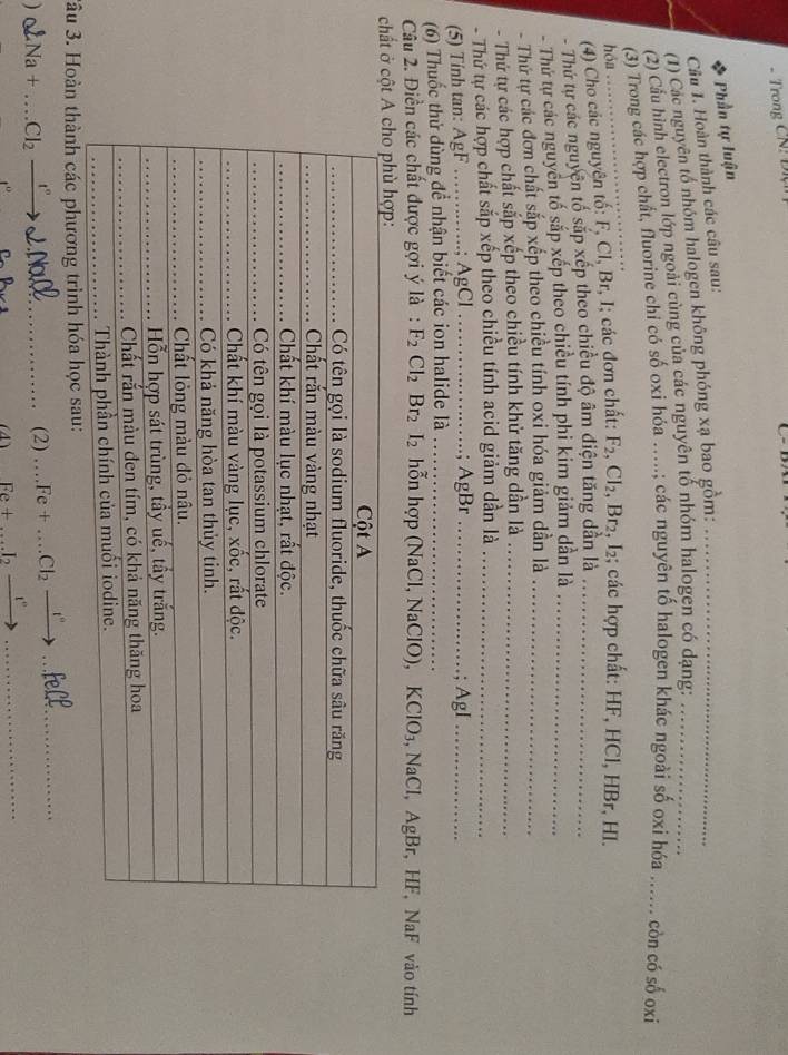 ←
Phần tự luận
Câu 1. Hoàn thành các câu sau:
(1) Các nguyên tổ nhóm halogen không phóng xạ bao gồm:_
(2) Cầu hình electron lớp ngoài cùng của các nguyên tố nhóm halogen có dạng:_
(3) Trong các hợp chất, fluorine chỉ có số oxi hóa ….; các nguyên tố halogen khác ngoài số oxi hóa _... còn có số oxi
hóa
_
(4) Cho các nguyên tố: F, Cl, Br, I; các đơn chất: F_2,Cl_2,Br_2,I_2 2; các hợp chất: HF, HCl, HBr, HI.
Thứ tự các nguyên tố sắp xếp theo chiều độ âm điện tăng dần là_
- Thứ tự các nguyên tố sắp xếp theo chiều tính phi kim giảm dần là_
- Thứ tự các đơn chất sắp xếp theo chiều tính oxi hóa giảm dẫn là_
- Thứ tự các hợp chất sắp xếp theo chiều tính khử tăng dần là_
- Thứ tự các hợp chất sắp xếp theo chiều tính acid giảm dần là_
(5) Tính tan: AgF . ; AgCl ; AgBr
(6) Thuốc thử dùng để nhận biết các ion halide là __; AgI_
Câu 2. Điền các chất được gợi ý là : F_2Cl_2Br_2 I_2 2 hỗn hợp (NaCl, NaClO), KClO₃, NaCl, AgBr, HF, NaF vào tính
chất ở cột
3âu 3. Hoàn thành các phương trình hóa học sau:
) Na+...Cl_2frac _ t''' _
(2) _ +_  Fe+...Cl_2xrightarrow I° __
_ Fe+...I_2xrightarrow I°