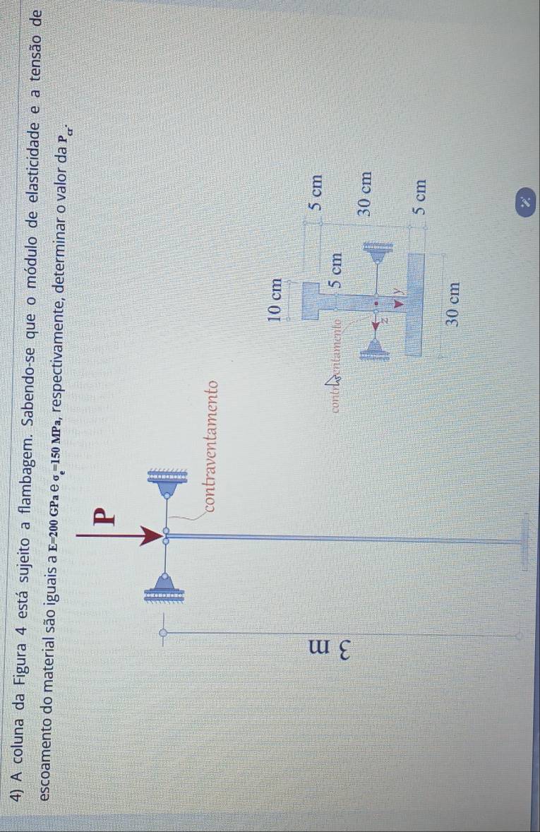 A coluna da Figura 4 está sujeito a flambagem. Sabendo-se que o módulo de elasticidade e a tensão de 
escoamento do material são iguais a E =200 GPª e σ =150 MP₄, respectivamente, determinar o valor da P_cr.
P
contraventamento 
n