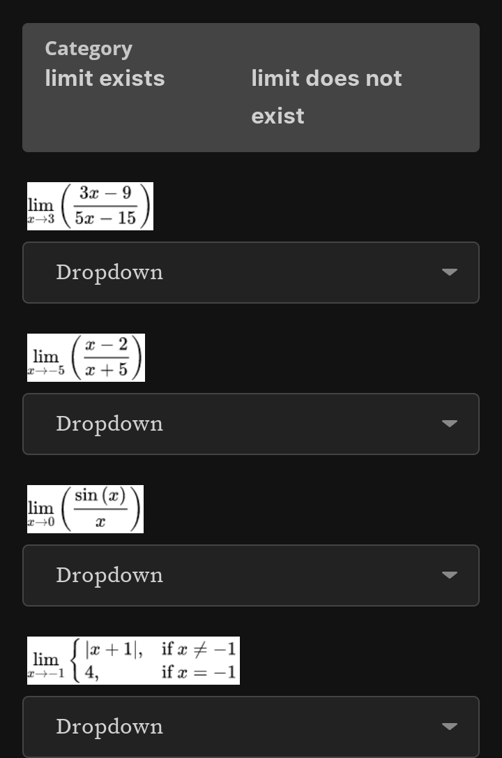 Category 
limit exists limit does not 
exist
limlimits _xto 3( (3x-9)/5x-15 )
Dropdown
limlimits _xto -5( (x-2)/x+5 )
Dropdown
limlimits _xto 0( sin (x)/x )
Dropdown
limlimits _xto -1beginarrayl |x+1|,ifx!= -1 4,ifx=-1endarray.
Dropdown