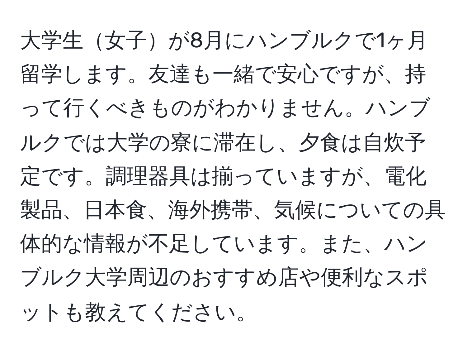 大学生女子が8月にハンブルクで1ヶ月留学します。友達も一緒で安心ですが、持って行くべきものがわかりません。ハンブルクでは大学の寮に滞在し、夕食は自炊予定です。調理器具は揃っていますが、電化製品、日本食、海外携帯、気候についての具体的な情報が不足しています。また、ハンブルク大学周辺のおすすめ店や便利なスポットも教えてください。