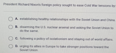 President Richard Nixon's foreign policy sought to ease Cold War tensions by:
A. establishing healthy relationships with the Soviet Union and China.
B. disarming the U.S. nuclear arsenal and asking the Soviet Union to
do the same.
C. following a policy of isolationism and staying out of world affairs.
D. urging its allies in Europe to take stronger positions toward the
Soviet Union.