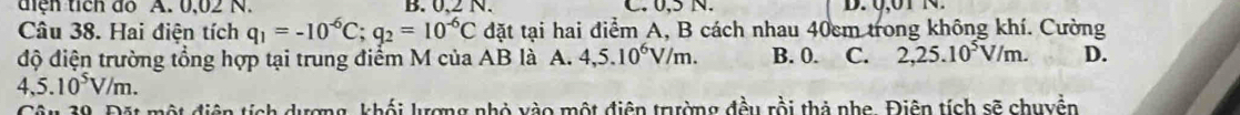 diệh tích đo A. 0,02 N. B. 0,2 N. C. 0,5 N.
Câu 38. Hai điện tích q_1=-10^(-6)C; q_2=10^(-6)C đặt tại hai điểm A, B cách nhau 40cm trong không khí. Cường
độ điện trường tổng hợp tại trung điểm M của AB là A. 4,5.10^6V/m. B. 0. C. 2,25.10^5V/m. D.
4,5.10^5V/m. 
sch dượng, khối lượng nhỏ vào một điện trường đều rồi thả nhe. Điên tích sẽ chuyền