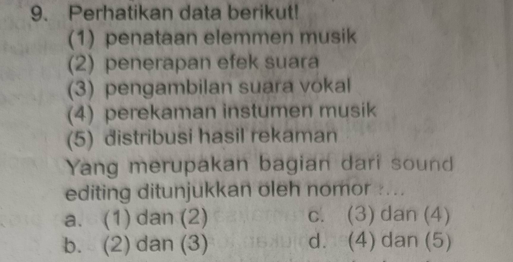 Perhatikan data berikut!
(1) penataan elemmen musik
(2) penerapan efek suara
(3) pengambilan suara vokal
(4) perekaman instumen musik
(5) distribusi hasil rekaman
Yang merupakan bagian dari sound
editing ditunjukkan oleh nomor ....
a. (1) dan (2)
c. (3) dan (4)
b. (2) dan (3)
d. (4) dan (5)