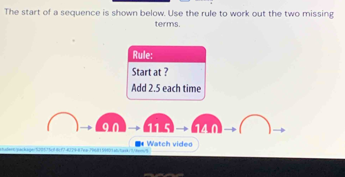 The start of a sequence is shown below. Use the rule to work out the two missing
terms.
Rule:
Start at ?
Add 2.5 each time
90 115 140
Watch video
student/package/520575cf-8cf7-4229-87ea-7968159f01ab/task/1/itern/5