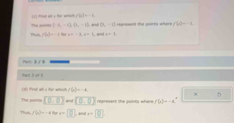 Find all x for which f(x)=-1. 
The points (-3,-1), (1,-1) , and (3,-1) represent the points where f(x)=-1. 
Thus, f(x)=-1 for x=-3, x=1 , and x=3. 
Part: 2 / 5 
Part 3 of 5 
(d) Find all x for which f(x)=-4. 
× 
The points and represent the points where f(x)=-4. 
Thus, f(x)=-4 for x=□ , and x=□