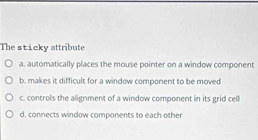 The sticky attribute
a. automatically places the mouse pointer on a window component
b. makes it difficult for a window component to be moved
c. controls the alignment of a window component in its grid cell
d. connects window components to each other