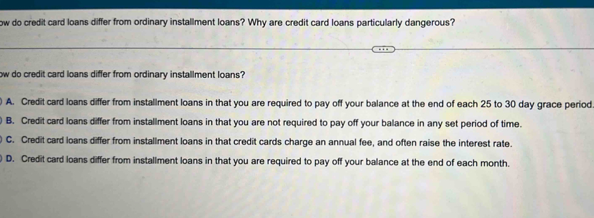 ow do credit card loans differ from ordinary installment loans? Why are credit card loans particularly dangerous?
ow do credit card loans differ from ordinary installment loans?
) A. Credit card loans differ from installment loans in that you are required to pay off your balance at the end of each 25 to 30 day grace period
B. Credit card loans differ from installment loans in that you are not required to pay off your balance in any set period of time.
) C. Credit card loans differ from installment loans in that credit cards charge an annual fee, and often raise the interest rate.
D. Credit card loans differ from installment loans in that you are required to pay off your balance at the end of each month.