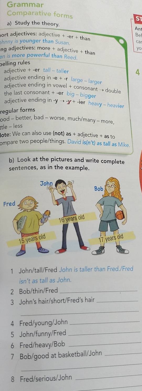 Grammar 
Comparative forms ST 
a) Study the theory. Ant 
nort adjectives: adjective + -er + than 
Bef 
hnny is younger than Susan. 
car 
yo 
ng adjectives: more + adjective + than 
en is more powerful than Reed. 
belling rules 
adjective + -er tall - taller 
4 
adjective ending in -e + -r large - larger 
adjective ending in vowel + consonant → double 
the last consonant + -er big - bigger 
adjective ending in -y → -y + -ier heavy - heavier 
regular forms 
ood - better, bad - worse, much/many - more, 
ttle - less 
ote: We can also use (not) as + adjective + as to 
ompare two people/things. David is(n't) as tall as Mike. 
b) Look at the pictures and write complete 
sentences, as in the example. 
F 
1 John/tall/Fred John is taller than Fred./Fred 
isn’t as tall as John. 
2 Bob/thin/Fred_ 
3 John's hair/short/Fred's hair_ 
_ 
4 Fred/young/John_ 
5 John/funny/Fred_ 
6 Fred/heavy/Bob 
_ 
_ 
7 Bob/good at basketball/John_ 
8 Fred/serious/John 
_ 
_