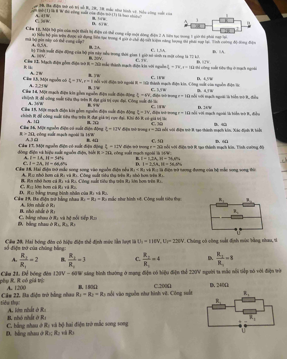 ậ 10. Ba điện trở có trị số R, 2R, 3R mắc như hình vẽ. Nếu công suất của
tện trở (1) là 8 W thì công suất của điện trở (3) là bao nhiêu?
A. 45W. B. 54W.
C. 36W.
D. 63W.
Câu 11. Một bộ pin của một thiết bị điện có thể cung cấp một dòng điện 2 A liên tục trong 1 giờ thì phái nạp lại.
a) Nếu bộ pin trên được sử dụng liên tục trong 4 giờ ở chế độ tiết kiệm năng lượng thì phải nạp lại. Tính cường độ dòng điện
mà bộ pin này có thể cung cấp?
A. 0,5A. B. 2A. C. 1,5A.
b) Tính suất điện động của bộ pin này nếu trong thời gian 1 giờ nó sinh ra một công là 72 kJ. D. 1A.
A. 10V. B. 20V. C. 5V. D. 12V.
Câu 12. Mạch điện gồm điện trở R=2Omega thắc thành mạch điện kín với nguồn
R là: xi =3V,r=1Omega thì công suất tiêu thụ ở mạch ngoài
A. 2W B. 3 W
C. 18W D. 4,5W
Câu 13. Một nguồn có xi =3V,r=1 nối với điện trờ ngoài R=1Omega thành mạch điện kín. Công suất của nguồn điện là:
A. 2,25W B. 3W C. 3,5W D. 4,5W
Câu 14. Một mạch điện kín gồm nguồn điện suất điện động xi =6V , điện trở trong r=1Omega nối với mạch ngoài là biển trở R, điều
chiịnh R đề công suất tiêu thụ trên R đạt giá trị cực đại. Công suất đó là:
A. 36W B. 9W C. 18W D. 24W
Câu 15. Một mạch điện kín gồm nguồn điện suất điện động xi =3V *, điện trở trong r=1Omega nối với mạch ngoài là biển trở R, điều
chinh R đế công suất tiêu thụ trên R đạt giá trị cực đại. Khi đó R có giá trị là:
A. 1Ω B. 2Ω C. 3Ω D. 4Ω
Câu 16. Một nguồn điện có suất điện động xi =12V điện trở trong r=2Omega vối với điện trở R tạo thành mạch kín. Xác định R biết
R>2Omega ,  công suất mạch ngoài là 16W
A.3Ω B. 4Ω C. 5Ω D. 6Ω
Câu 17. Một nguồn điện có suất điện động xi =12V điện trở trong r=2Omega nối với điện trở R tạo thành mạch kín. Tính cường độ
dòng điện và hiệu suất nguồn điện, biết R>2Omega , công suất mạch ngoài là 16W:
A. I=1A,H=54% B. I=1,2A,H=76,6%
C. I=2A,H=66,6% D. I=2,5A,H=56,6%
Câu 18. Hai điện trở mắc song song vào nguồn điện nếu R_1 và R12 là điện trở tương đương của hệ mắc song song thì:
A. R12 nhỏ hơn cả R_1 và Rị . Công suất tiêu thụ trên R2 nhỏ hơn trên R_1.
B. Rn nhỏ hơn cả R_1 và R_2. Công suất tiêu thụ trên R2 lớn hơn trên R1.
C. R_12 lớn hơn cả R_1 và R_2.
D. R12 bằng trung bình nhân của R_1 và R_2.
Câu 19. Ba điện trở bằng nhau R_1=R_2=R_3 mắc như hình V^2 3. Công suất tiêu thụ:
A. lớn nhất ở R_1
B. nhỏ nhất ở R_1
C. bằng nhau ờ R_1 và hệ nối tiếp R_23
D. bằng nhau ở R_1,R_2,R_3
Câu 20. Hai bóng đèn có hiệu điện thế định mức lần lượt là U_1=110V,U_2=220V T. Chúng có công suất định mức bằng nhau, tiì
số điện trở của chúng bằng:
A. frac R_2R_1=2 B. frac R_2R_1=3 frac R_2R_1=4 frac R_2R_1=8
C.
D.
Câu 21. Để bóng đèn 120V- 6 0W Y sáng bình thường ở mạng điện có hiệu điện thể 220V người ta mắc nối tiếp nó với điện trở
phụ R. R có giá trị:
A. 1200 B. 180Ω C.200Ω D. 240Ω
Câu 22. Ba điện trở bằng nhau R_1=R_2=R_3 nối vào nguồn như hình vẽ. Công suất
tiêu thụ: 
A. lớn nhất ở R_1
B. nhỏ nhất ở R_1
C. bằng nhau ở R_1 và bộ hai điện trở mắc song song 
D. bằng nhau ở R_1;R_2 và R3