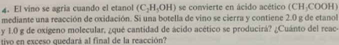 El vino se agria cuando el etanol (C_2H_5OH) se convierte en ácido acético (CH_3CO OH)
mediante una reacción de oxidación. Si una botella de vino se cierra y contiene 2.0 g de etanol 
y 1.0 g de oxígeno molecular, ¿qué cantidad de ácido acético se producirá? ¿Cuánto del reac- 
tivo en exceso quedará al final de la reacción?