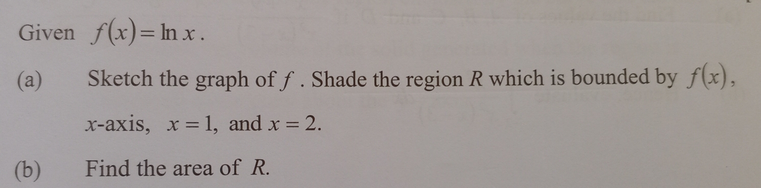 Given f(x)=ln x. 
(a) Sketch the graph of ƒ. Shade the region R which is bounded by f(x), 
x-axis, x=1 , and x=2. 
(b) Find the area of R.