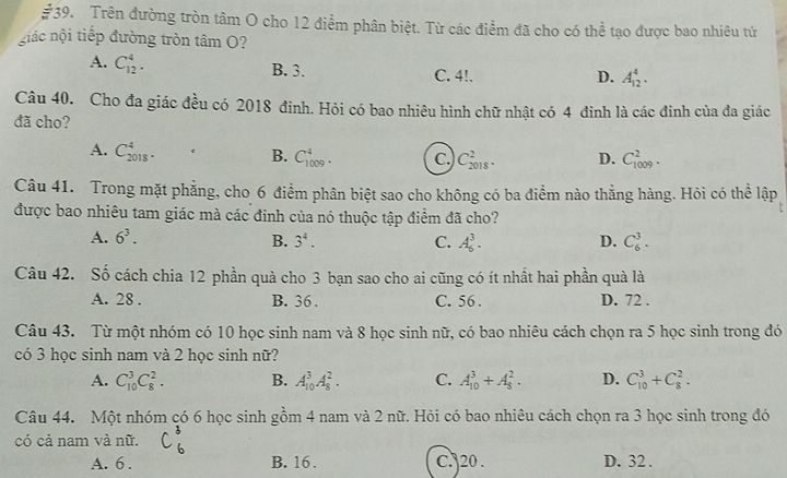 Trên đường tròn tâm O cho 12 điểm phân biệt. Từ các điểm đã cho có thể tạo được bao nhiêu tứ
giác nội tiếp đường tròn tâm O?
A. C_(12)^4.
B. 3. C. 4!. D. A_(12)^4.
Câu 40. Cho đa giác đều có 2018 đinh. Hỏi có bao nhiêu hình chữ nhật có 4 đinh là các đinh của đa giác
đã cho?
A. C_(2018)^4. B. C_(1009)^4. c. C_(2018)^2. D. C_(1009)^2.
Câu 41. Trong mặt phẳng, cho 6 điểm phân biệt sao cho không có ba điểm nào thằng hàng. Hỏi có thể lập
được bao nhiêu tam giác mà các đinh của nó thuộc tập điểm đã cho?
A. 6^3. B. 3^4. C. A_6^3. D. C_6^3.
Câu 42. Số cách chia 12 phần quả cho 3 bạn sao cho ai cũng có ít nhất hai phần quà là
A. 28 . B. 36 . C. 56 . D. 72 .
Câu 43. Từ một nhóm có 10 học sinh nam và 8 học sinh nữ, có bao nhiêu cách chọn ra 5 học sinh trong đó
có 3 học sinh nam và 2 học sinh nữ?
A. C_(10)^3C_8^2. B. A_(10)^3A_8^2. C. A_(10)^3+A_8^2. D. C_(10)^3+C_8^2.
Câu 44. Một nhóm có 6 học sinh gồm 4 nam và 2 nữ. Hỏi có bao nhiêu cách chọn ra 3 học sinh trong đó
có cả nam và nữ.
A. 6 . B. 16 . C. 20 . D. 32.