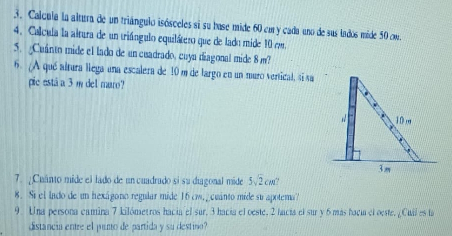 Calcula la altura de un triángulo isósceles si su base mide 60 cm y cada uno de sus lados mide 50 cm. 
4. Calcula la altura de un triángulo equilátero que de lado mide 10 mm. 
5. Cuánto mide el lado de un cuadrado, cuya diagonal mide 8 m? 
6. ¿A qué altura llega una escalera de 10 m de largo en un muro vertical, si su 
pie está a 3 m del muro? 
7. ¿Cuánto mide el lado de un cuadrado si su diagonal mide 5sqrt(2)cm^2
8. Si el lado de un hexágono regular mide 16 cm, ¿cuánto mide su apotema? 
9. Una persona camina 7 kilómetros hacía el sur, 3 hacía el oeste. 2 hacía el sur y 6 más hacía el oeste. ¿Cuál es la 
distancia entre el punto de partida y su destino?