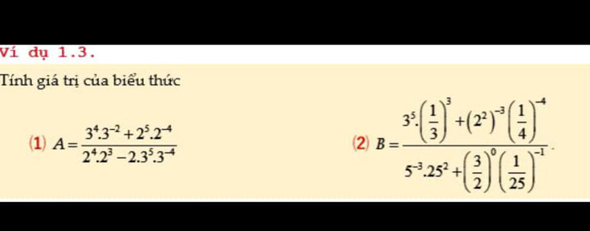 Ví dụ 1.3. 
Tính giá trị của biểu thức 
(1) A= (3^4.3^(-2)+2^5.2^(-4))/2^4.2^3-2.3^5.3^(-4) 
⑵ B=frac 3^5( 1/3 )^3+(2^2)^-2( 1/4 )^-45^(-3)· 25^2+( 3/2 )^0( 1/25 )^-1