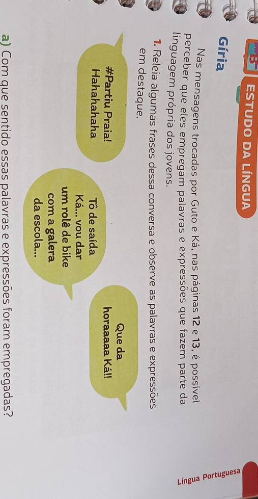 is° ESTUDO DA LÍNGUA 
Gíria 
Nas mensagens trocadas por Guto e Ká, nas páginas 12 e 13, é possível 
perceber que eles empregam palavras e expressões que fazem parte da 
linguagem própria dos jovens. 
1. Releia algumas frases dessa conversa e observe as palavras e expressões 
em destaque. 
Que da 
#Partiu Praia! horaaaaa Ká!! 
Hahahahaha Tô de saída 
Ká... vou dar 
um rolê de bike 
com a galera 
da escola... 
a) Com que sentido essas palavras e expressões foram empregadas?