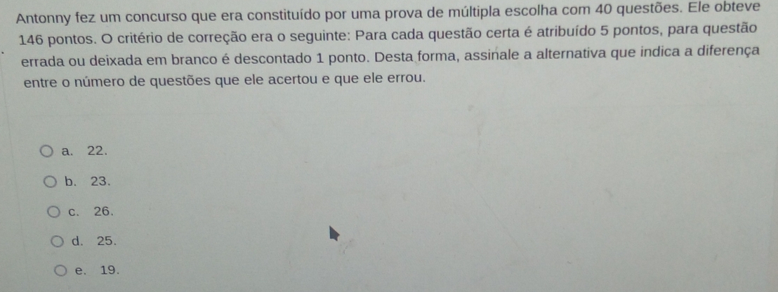 Antonny fez um concurso que era constituído por uma prova de múltipla escolha com 40 questões. Ele obteve
146 pontos. O critério de correção era o seguinte: Para cada questão certa é atribuído 5 pontos, para questão
errada ou deixada em branco é descontado 1 ponto. Desta forma, assinale a alternativa que indica a diferença
entre o número de questões que ele acertou e que ele errou.
a. 22.
b. 23.
c. 26.
d. 25.
e. 19.