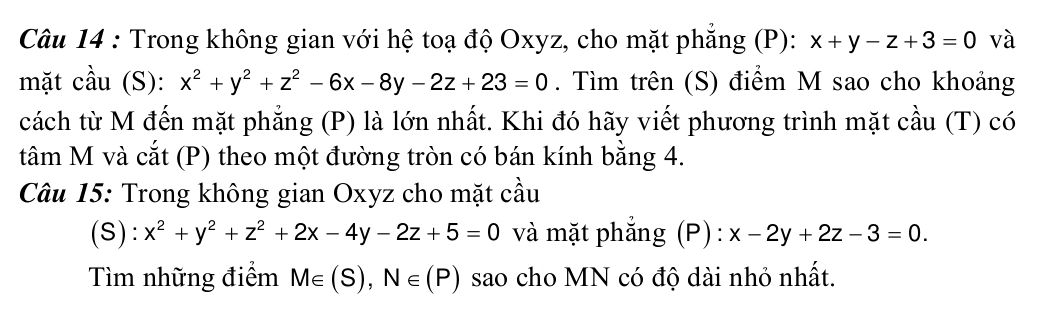 Trong không gian với hệ toạ độ Oxyz, cho mặt phăng (P): x+y-z+3=0 và 
mặt cầu (S): x^2+y^2+z^2-6x-8y-2z+23=0. Tìm trên (S) điểm M sao cho khoảng 
cách từ M đến mặt phẳng (P) là lớn nhất. Khi đó hãy viết phương trình mặt cầu (T) có 
tâm M và cắt (P) theo một đường tròn có bán kính bằng 4. 
Câu 15: Trong không gian Oxyz cho mặt cầu 
(S): x^2+y^2+z^2+2x-4y-2z+5=0 và mặt phẳng (P): x-2y+2z-3=0. 
Tìm những điểm M∈ (S), N∈ (P) sao cho MN có độ dài nhỏ nhất.