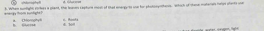 b chlorophyll d. Glucose
3. When sunlight strikes a plant, the leaves capture most of that energy to use for photosynthesis. Which of these materials helps plants use
energy from sunlight?
a. Chlorophyll c. Roots
b. Glucose d. Soil
xide water, oxygen, light