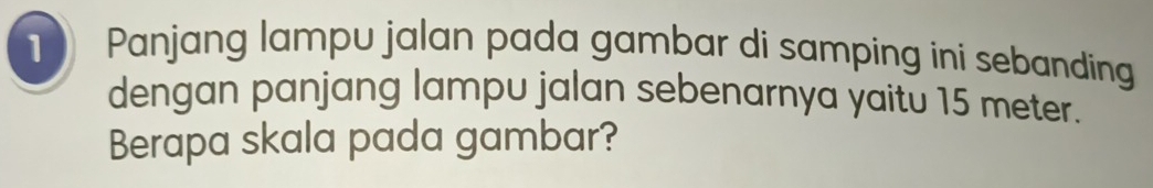 Panjang lampu jalan pada gambar di samping ini sebanding 
dengan panjang lampu jalan sebenarnya yaitu 15 meter. 
Berapa skala pada gambar?