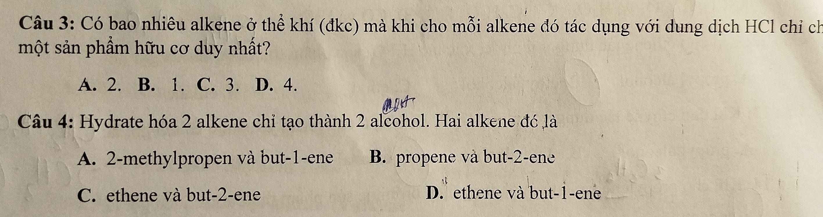 Có bao nhiêu alkene ở thể khí (đkc) mà khi cho mỗi alkene đó tác dụng với dung dịch HCl chỉ ch
một sản phẩm hữu cơ duy nhất?
A. 2. B. 1. C. 3. D. 4.
Câu 4: Hydrate hóa 2 alkene chỉ tạo thành 2 alcohol. Hai alkene đó là
A. 2 -methylpropen và but -1 -ene B. propene và but -2 -ene
C. ethene và but -2 -ene D. ethene và but -1 -ene