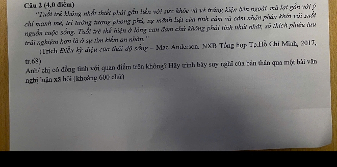 (4,0 điểm) 
'Tuổi trẻ không nhất thiết phải gắn liền với sức khỏe và vẻ tráng kiện bên ngoài, mà lại gắn với ý 
chi mạnh mẽ, trí tưởng tượng phong phú, sự mãnh liệt của tình cảm và cảm nhận phần khởi với suổi 
nguồn cuộc sống. Tuổi trẻ thể hiện ở lòng can đảm chứ không phải tính nhút nhát, sở thích phiêu lưu 
trải nghiệm hơn là ở sự tìm kiếm an nhàn. '' 
(Trích Điều kỳ diệu của thái độ sống - Mac Anderson, NXB Tổng hợp Tp.Hồ Chí Minh, 2017, 
tr. 68) 
Anh/ chị có đồng tình với quan điểm trên không? Hãy trình bày suy nghĩ của bản thân qua một bài văn 
nghị luận xã hội (khoảng 600 chữ)