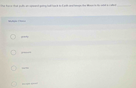 The force that pulls an upward going ball back to Earth and keeps the Moon in its orbit is called_
Multiple Choice
gravity
pressure
inertia
escape speed