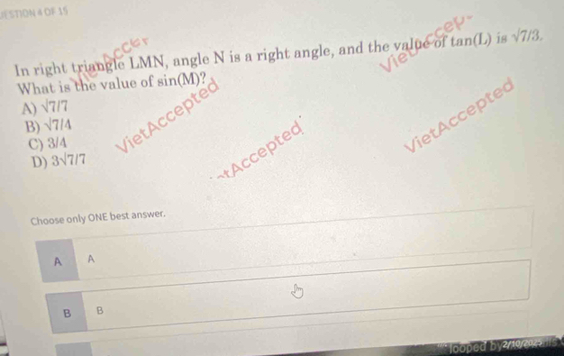 JESTION 4 OF 15
In right triangle LMN, angle N is a right angle, and the value of tan (L) is surd 7/3. 
What is the value of sin(M)?
A) sqrt(7)/7
VietAccepted
C) 3/4 Viet Accepte
B) sqrt(7)/4
tAccepted
D) 3sqrt(7)/7
Choose only ONE best answer.
A A
B B
looped by2/10/20251s