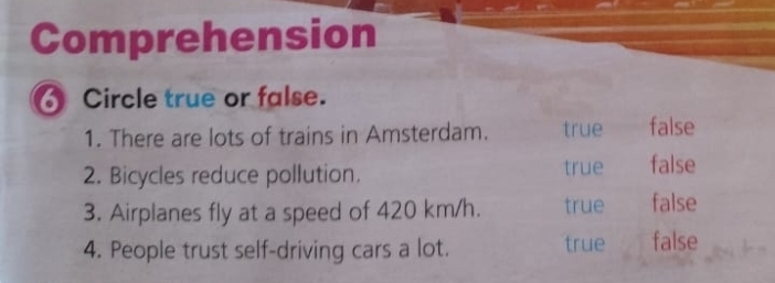 Comprehension
Circle true or false.
1. There are lots of trains in Amsterdam. true false
2. Bicycles reduce pollution. true false
3. Airplanes fly at a speed of 420 km/h. true false
4. People trust self-driving cars a lot. true false