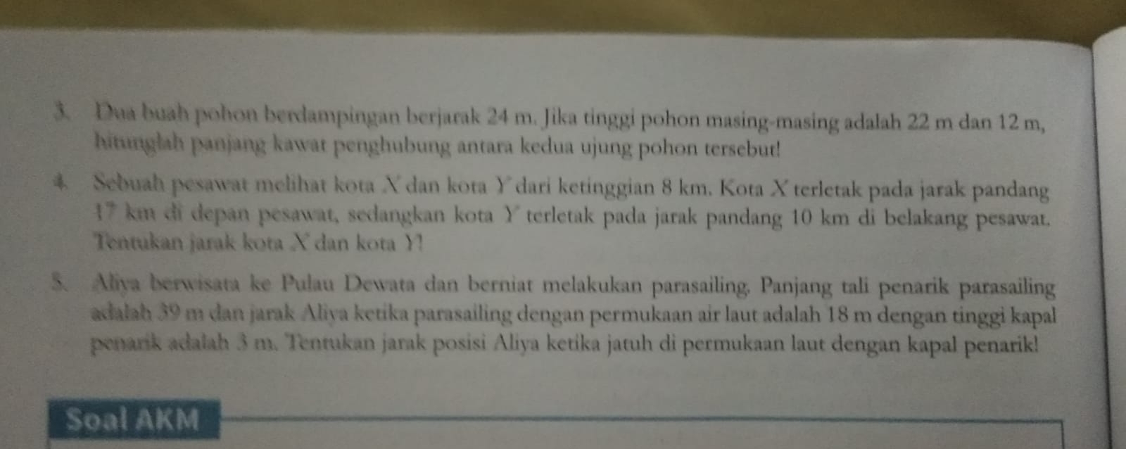 Dua buah pohon berdampingan berjarak 24 m. Jika tinggi pohon masing-masing adalah 22 m dan 12 m, 
hitunglah panjang kawat penghubung antara kedua ujung pohon tersebut! 
* Sebuah pesawat melihat kota X dan kota Ydari ketinggian 8 km. Kota X terletak pada jarak pandang
17 km di depan pesawat, sedangkan kota Y terletak pada jarak pandang 10 km di belakang pesawat. 
Tentukan jarak kota X dan kota Y! 
5. Aliya berwisata ke Pulau Dewata dan berniat melakukan parasailing. Panjang tali penarik parasailing 
adalah 39 m dan jarak Aliya ketika parasailing dengan permukaan air laut adalah 18 m dengan tinggi kapal 
penarik adalah 3 m. Tentukan jarak posisi Aliya ketika jatuh di permukaan laut dengan kapal penarik! 
Soal AKM