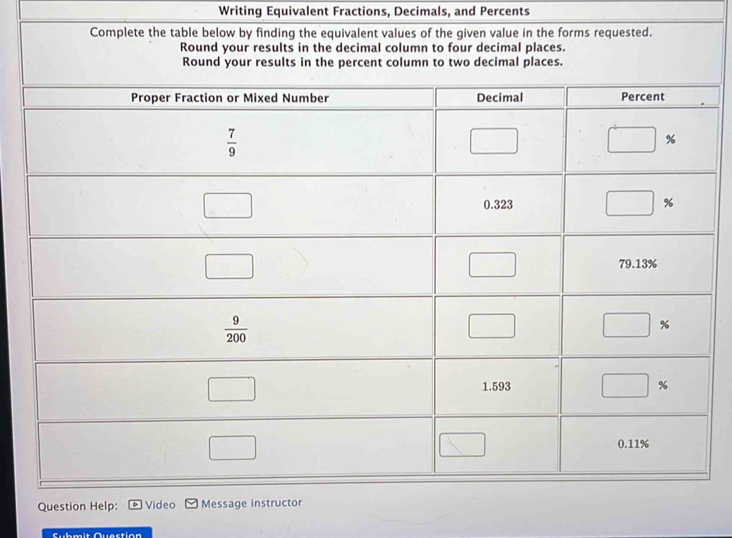 Writing Equivalent Fractions, Decimals, and Percents
Complete the table below by finding the equivalent values of the given value in the forms requested.
Question Help: Video Message instructor
Submit Quection