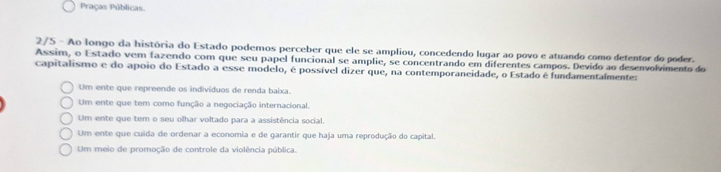 Praças Públicas.
2/5 - Ao longo da história do Estado podemos perceber que ele se ampliou, concedendo lugar ao povo e atuando como detentor do poder.
Assim, o Estado vem fazendo com que seu papel funcional se amplie, se concentrando em diferentes campos. Devido ao desenvolvimento do
capitalismo e do apoio do Estado a esse modelo, é possível dizer que, na contemporaneidade, o Estado é fundamentalmente:
Um ente que repreende os indivíduos de renda baixa.
Um ente que tem como função a negociação internacional.
Um ente que tem o seu olhar voltado para a assistência social.
Um ente que cuída de ordenar a economia e de garantir que haja uma reprodução do capital.
Um meio de promoção de controle da violência pública.