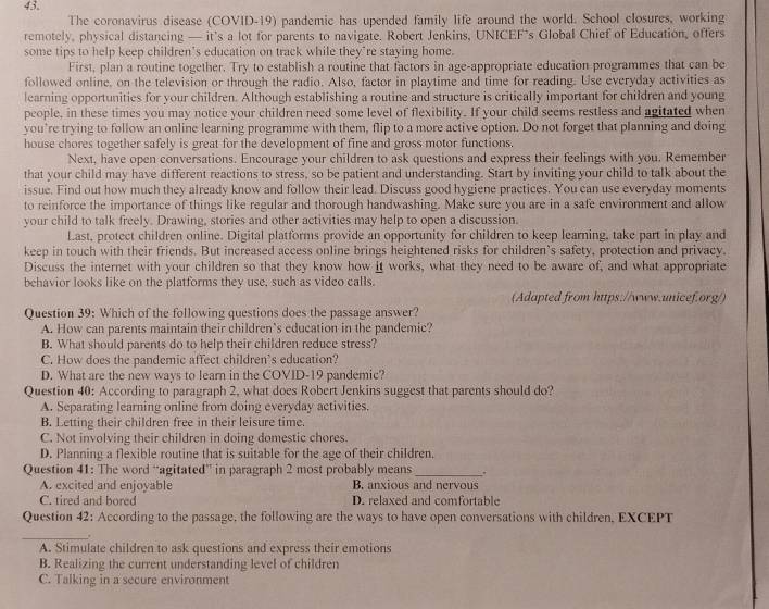 The coronavirus disease (COVID-19) pandemic has upended family life around the world. School closures, working
remotely, physical distancing — it’s a lot for parents to navigate. Robert Jenkins, UNICEF’s Global Chief of Education, offers
some tips to help keep children’s education on track while they’re staying home.
First, plan a routine together. Try to establish a routine that factors in age-appropriate education programmes that can be
followed online, on the television or through the radio. Also, factor in playtime and time for reading. Use everyday activities as
learning opportunities for your children. Although establishing a routine and structure is critically important for children and young
people, in these times you may notice your children need some level of flexibility. If your child seems restless and agitated when
you’re trying to follow an online learning programme with them, flip to a more active option. Do not forget that planning and doing
house chores together safely is great for the development of fine and gross motor functions.
Next, have open conversations. Encourage your children to ask questions and express their feelings with you. Remember
that your child may have different reactions to stress, so be patient and understanding. Start by inviting your child to talk about the
issue. Find out how much they already know and follow their lead. Discuss good hygiene practices. You can use everyday moments
to reinforce the importance of things like regular and thorough handwashing. Make sure you are in a safe environment and allow
your child to talk freely. Drawing, stories and other activities may help to open a discussion.
Last, protect children online. Digital platforms provide an opportunity for children to keep learning, take part in play and
keep in touch with their friends. But increased access online brings heightened risks for children’s safety, protection and privacy.
Discuss the internet with your children so that they know how it works, what they need to be aware of, and what appropriate
behavior looks like on the platforms they use, such as video calls.
(Adapted from https://www.unicef.org/)
Question 39: Which of the following questions does the passage answer?
A. How can parents maintain their children’s education in the pandemic?
B. What should parents do to help their children reduce stress?
C. How does the pandemic affect children’s education?
D. What are the new ways to learn in the COVID-19 pandemic?
Question 40: According to paragraph 2, what does Robert Jenkins suggest that parents should do?
A. Separating learning online from doing everyday activities.
B. Letting their children free in their leisure time.
C. Not involving their children in doing domestic chores.
D. Planning a flexible routine that is suitable for the age of their children.
Question 41: The word “agitated” in paragraph 2 most probably means_ .
A. excited and enjoyable B. anxious and nervous
C. tired and bored D. relaxed and comfortable
Question 42: According to the passage, the following are the ways to have open conversations with children, EXCEPT
_.
A. Stimulate children to ask questions and express their emotions
B. Realizing the current understanding level of children
C. Talking in a secure environment