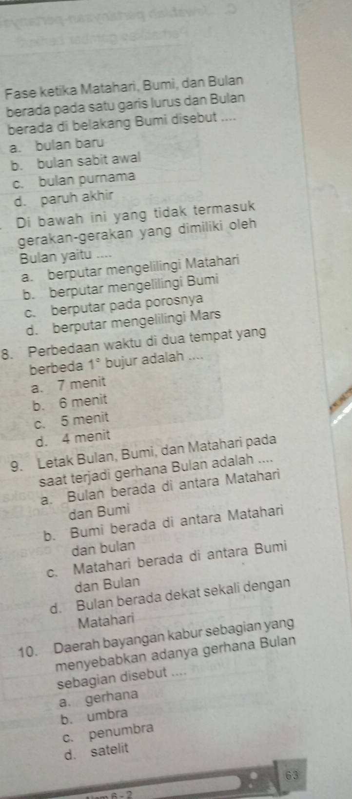 Fase ketika Matahari, Bumi, dan Bulan
berada pada satu garis lurus dan Bulan
berada di belakang Bumi disebut ....
a. bulan baru
b. bulan sabit awal
c. bulan purnama
d. paruh akhir
Di bawah ini yang tidak termasuk
gerakan-gerakan yang dimiliki oleh
Bulan yaitu ....
a. berputar mengelilingi Matahari
b. berputar mengelilingi Bumi
c. berputar pada porosnya
d. berputar mengelilingi Mars
8. Perbedaan waktu di dua tempat yang
berbeda 1° bujur adalah ....
a. 7 menit
b. 6 menit
c. 5 menit
d. 4 menit
9. Letak Bulan, Bumi, dan Matahari pada
saat terjadi gerhana Bulan adalah ....
a. Bulan berada di antara Matahari
dan Bumi
b. Bumi berada di antara Matahari
dan bulan
c. Matahari berada di antara Bumi
dan Bulan
d. Bulan berada dekat sekali dengan
Matahari
10. Daerah bayangan kabur sebagian yang
menyebabkan adanya gerhana Bulan
sebagian disebut ....
a. gerhana
b. umbra
c. penumbra
d. satelit
63