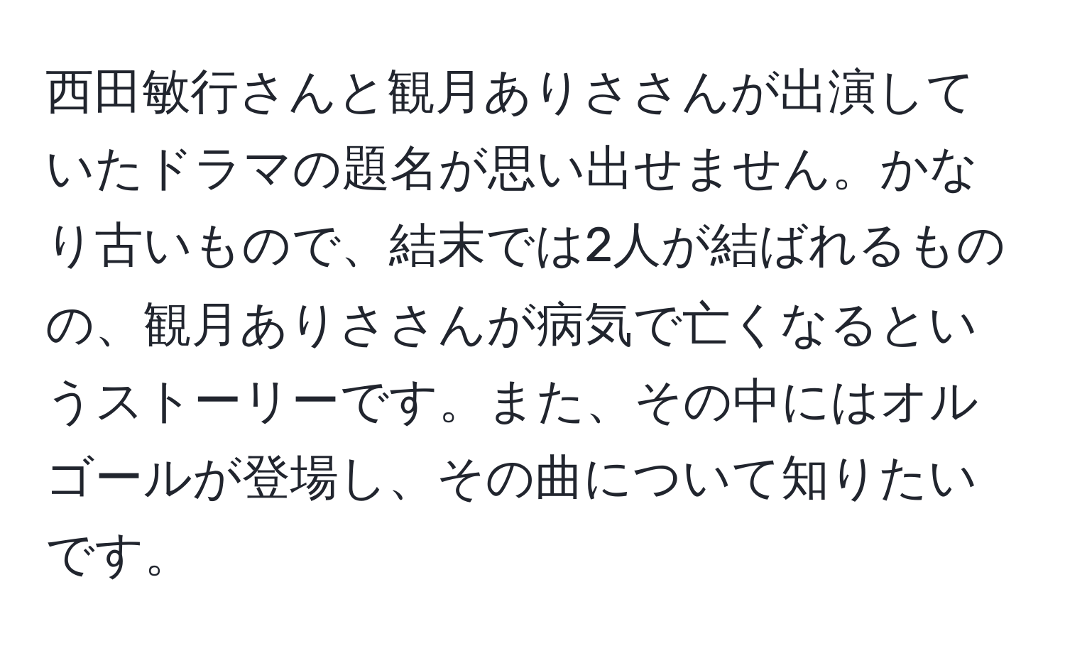 西田敏行さんと観月ありささんが出演していたドラマの題名が思い出せません。かなり古いもので、結末では2人が結ばれるものの、観月ありささんが病気で亡くなるというストーリーです。また、その中にはオルゴールが登場し、その曲について知りたいです。