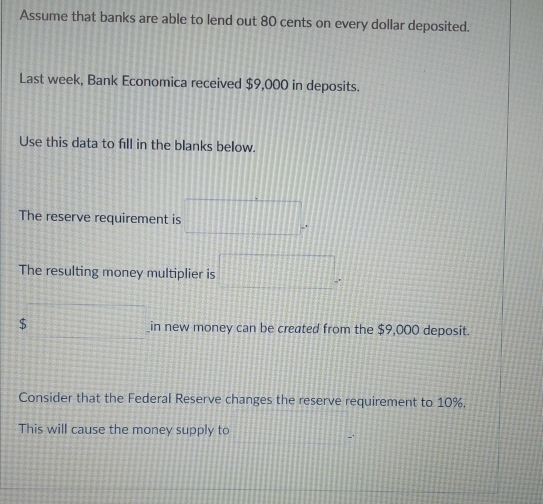 Assume that banks are able to lend out 80 cents on every dollar deposited. 
Last week, Bank Economica received $9,000 in deposits. 
Use this data to fill in the blanks below. 
The reserve requirement is □°
The resulting money multiplier is □°
$ 12x+y+4=0 _in new money can be created from the $9,000 deposit. 
Consider that the Federal Reserve changes the reserve requirement to 10%. 
This will cause the money supply to