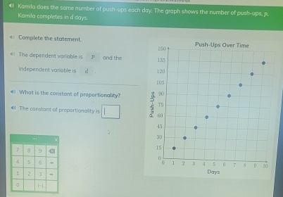 Kamila does the same number of push-ups each day. The graph shows the number of push-ups, p. 
Kamila completes in d days. 
_ Complete the statement. 
= The dependent variable is p and the 
independent variable is d
4 What is the constant of propertionality? 
# The constant of proportionality is