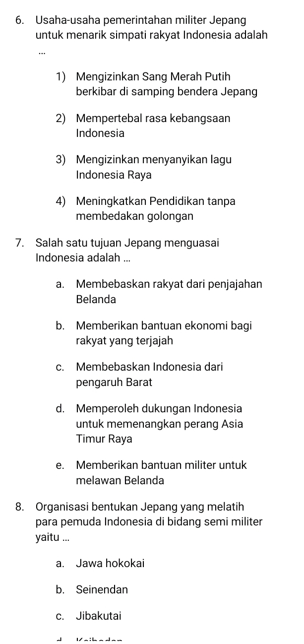 Usaha-usaha pemerintahan militer Jepang
untuk menarik simpati rakyat Indonesia adalah
…
1) Mengizinkan Sang Merah Putih
berkibar di samping bendera Jepang
2) Mempertebal rasa kebangsaan
Indonesia
3) Mengizinkan menyanyikan lagu
Indonesia Raya
4) Meningkatkan Pendidikan tanpa
membedakan golongan
7. Salah satu tujuan Jepang menguasai
Indonesia adalah ...
a. Membebaskan rakyat dari penjajahan
Belanda
b. Memberikan bantuan ekonomi bagi
rakyat yang terjajah
c. Membebaskan Indonesia dari
pengaruh Barat
d. Memperoleh dukungan Indonesia
untuk memenangkan perang Asia
Timur Raya
e. Memberikan bantuan militer untuk
melawan Belanda
8. Organisasi bentukan Jepang yang melatih
para pemuda Indonesia di bidang semi militer
yaitu ...
a. Jawa hokokai
b. Seinendan
c. Jibakutai
Ia:haden