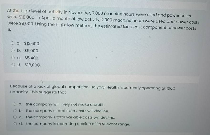 At the high level of activity in November, 7,000 machine hours were used and power costs
were $18,000. In April, a month of low activity, 2,000 machine hours were used and power costs
were $9,000. Using the high-low method, the estimated fixed cost component of power costs
is
a. $12,600.
b. $9,000.
c. $5,400.
d. $18,000.
Because of a lack of global competition, Halyard Health is currently operating at 100%
capacity. This suggests that
a. the company will likely not make a profit.
b. the company s total fixed costs will decline.
c. the company s total variable costs will decline.
d. the company is operating outside of its relevant range.